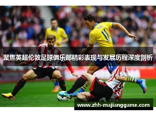 聚焦英超伦敦足球俱乐部精彩表现与发展历程深度剖析 聚焦英超伦敦足球俱乐部精彩表现与发展历程深度剖析