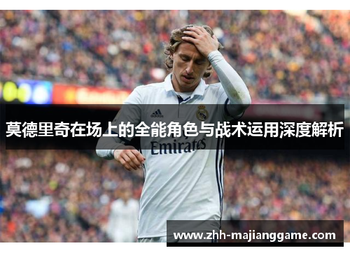 莫德里奇在场上的全能角色与战术运用深度解析 莫德里奇在场上的全能角色与战术运用深度解析