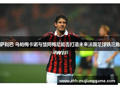 萨利巴 乌帕梅卡诺与楚阿梅尼能否打造未来法国足球铁三角