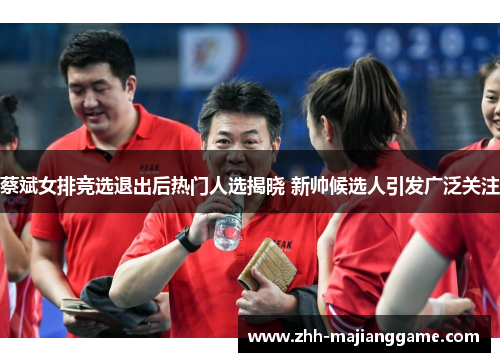 蔡斌女排竞选退出后热门人选揭晓 新帅候选人引发广泛关注