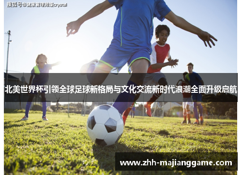 北美世界杯引领全球足球新格局与文化交流新时代浪潮全面升级启航