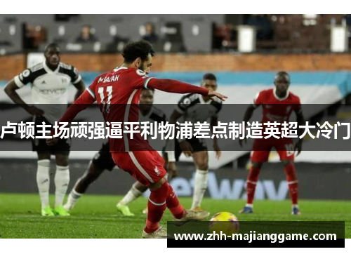 卢顿主场顽强逼平利物浦差点制造英超大冷门