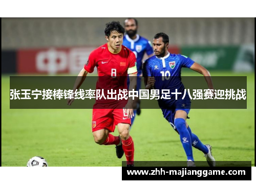 张玉宁接棒锋线率队出战中国男足十八强赛迎挑战 张玉宁接棒锋线率队出战中国男足十八强赛迎挑战